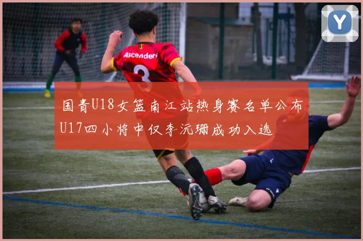 国青U18女篮南江站热身赛名单公布U17四小将中仅李沅珊成功入选