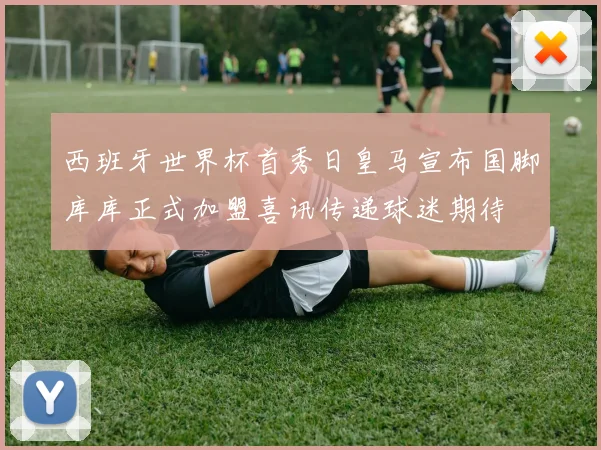 西班牙世界杯首秀日皇马宣布国脚库库正式加盟喜讯传递球迷期待