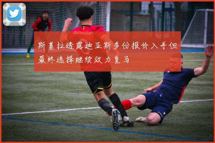 斯基拉透露迪亚斯多份报价入手但最终选择继续效力皇马