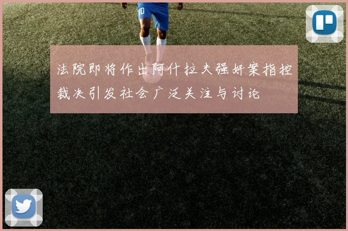 法院即将作出阿什拉夫强奸案指控裁决引发社会广泛关注与讨论