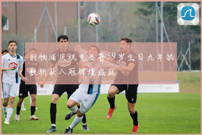 利物浦庆祝克洛普59岁生日九年执教斩获八冠辉煌成就