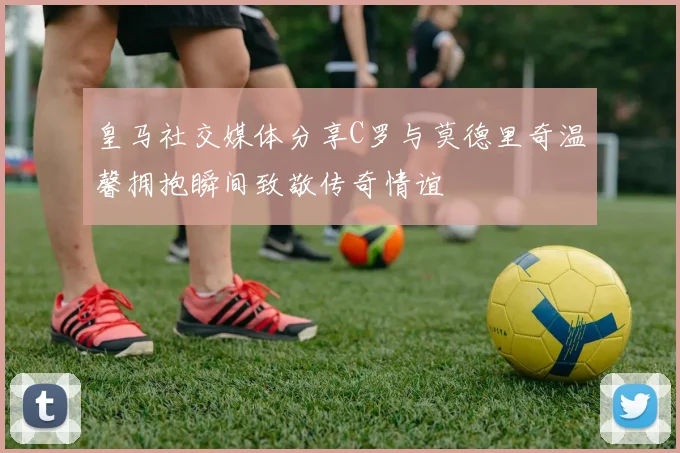 皇马社交媒体分享C罗与莫德里奇温馨拥抱瞬间致敬传奇情谊