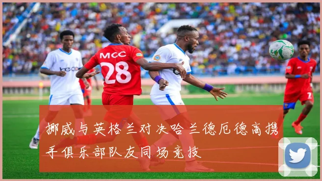 挪威与英格兰对决哈兰德厄德高携手俱乐部队友同场竞技