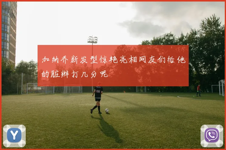 加纳乔新发型惊艳亮相网友们给他的脏辫打几分呢
