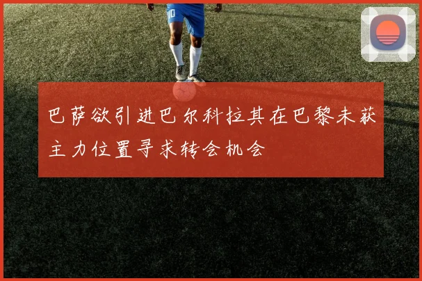 巴萨欲引进巴尔科拉其在巴黎未获主力位置寻求转会机会