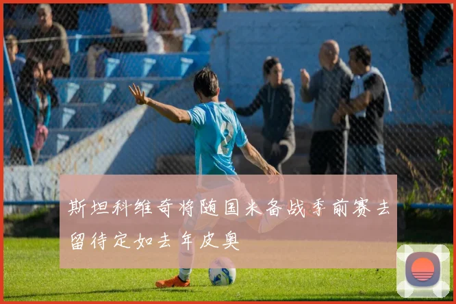 斯坦科维奇将随国米备战季前赛去留待定如去年皮奥