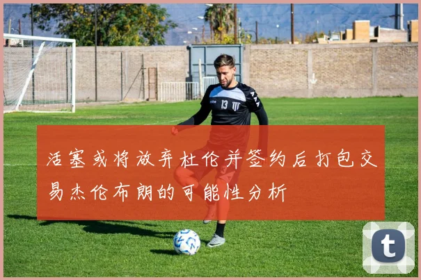 活塞或将放弃杜伦并签约后打包交易杰伦布朗的可能性分析