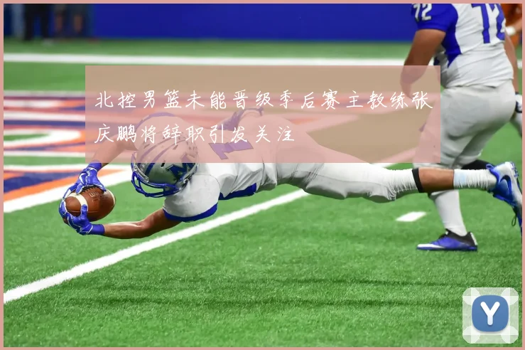 北控男篮未能晋级季后赛主教练张庆鹏将辞职引发关注
