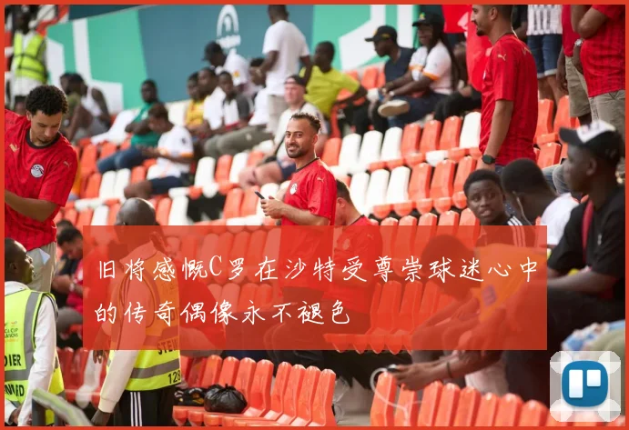 旧将感慨C罗在沙特受尊崇球迷心中的传奇偶像永不褪色