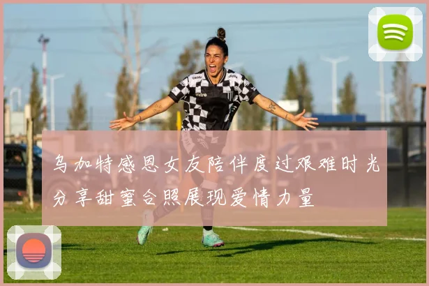 乌加特感恩女友陪伴度过艰难时光分享甜蜜合照展现爱情力量