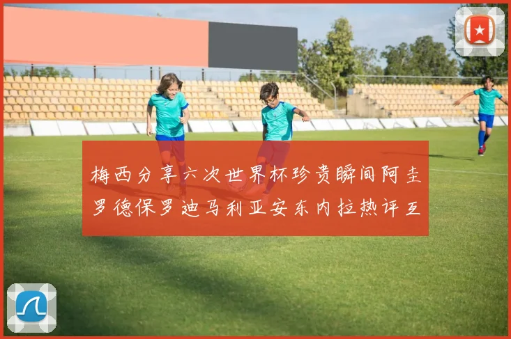 梅西分享六次世界杯珍贵瞬间阿圭罗德保罗迪马利亚安东内拉热评互动