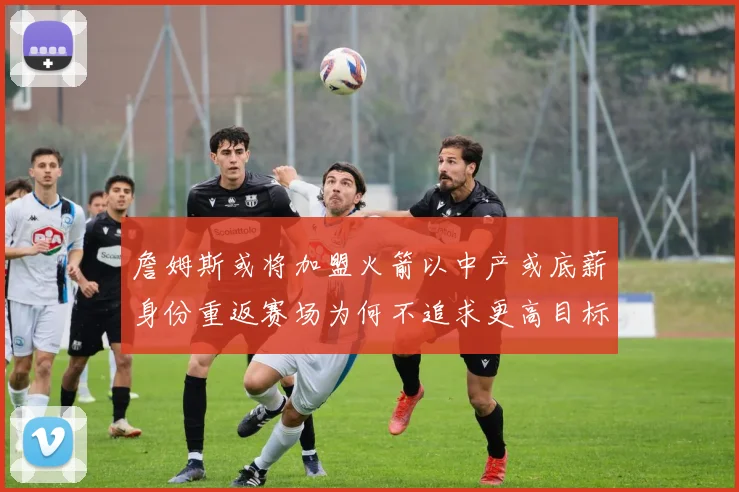 詹姆斯或将加盟火箭以中产或底薪身份重返赛场为何不追求更高目标