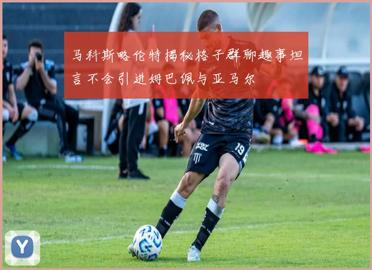 马科斯略伦特揭秘格子群聊趣事坦言不会引进姆巴佩与亚马尔