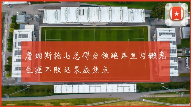 詹姆斯抢七总得分领跑库里与獭兔生涯不败记录成焦点