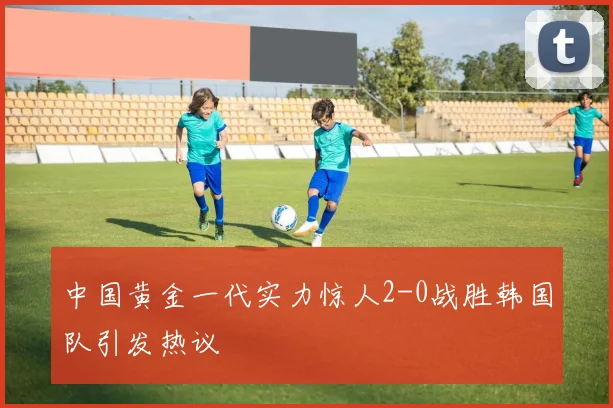 中国黄金一代实力惊人2-0战胜韩国队引发热议