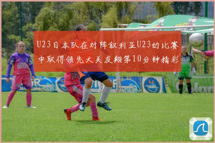 U23日本队在对阵叙利亚U23的比赛中取得领先大关友翔第10分钟精彩进球