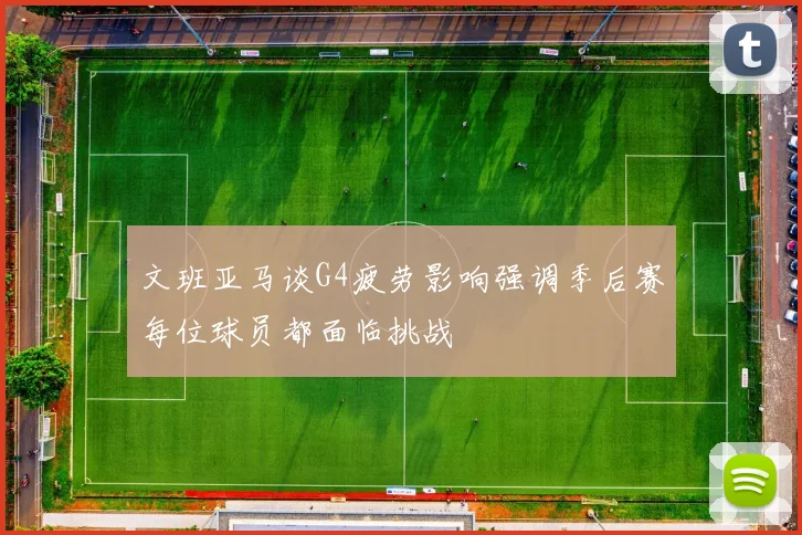 文班亚马谈G4疲劳影响强调季后赛每位球员都面临挑战