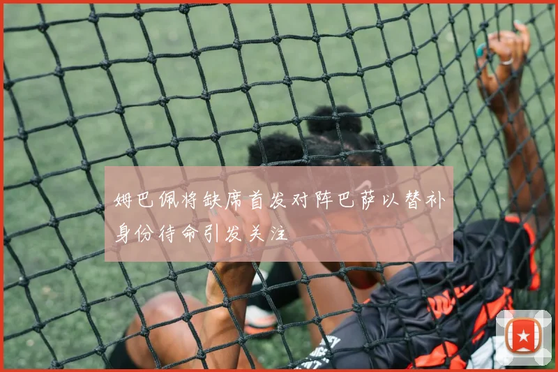 姆巴佩将缺席首发对阵巴萨以替补身份待命引发关注