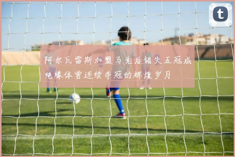 阿尔瓦雷斯加盟马竞后错失五冠成绝缘体曾连续夺冠的辉煌岁月