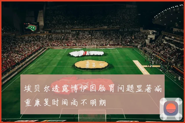 埃贝尔透露博伊因肠胃问题显著减重康复时间尚不明朗
