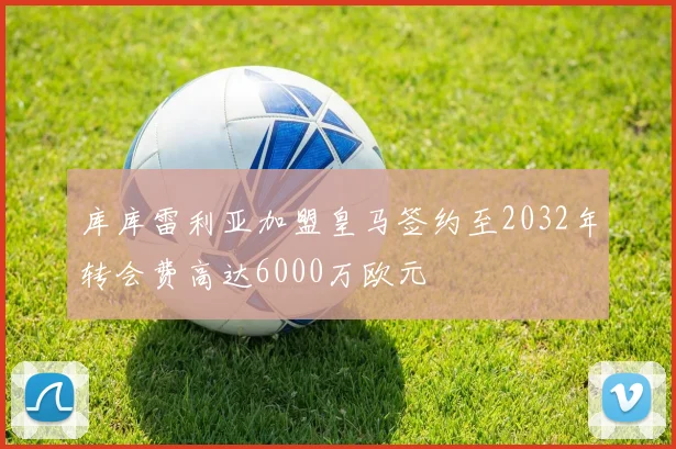 库库雷利亚加盟皇马签约至2032年转会费高达6000万欧元