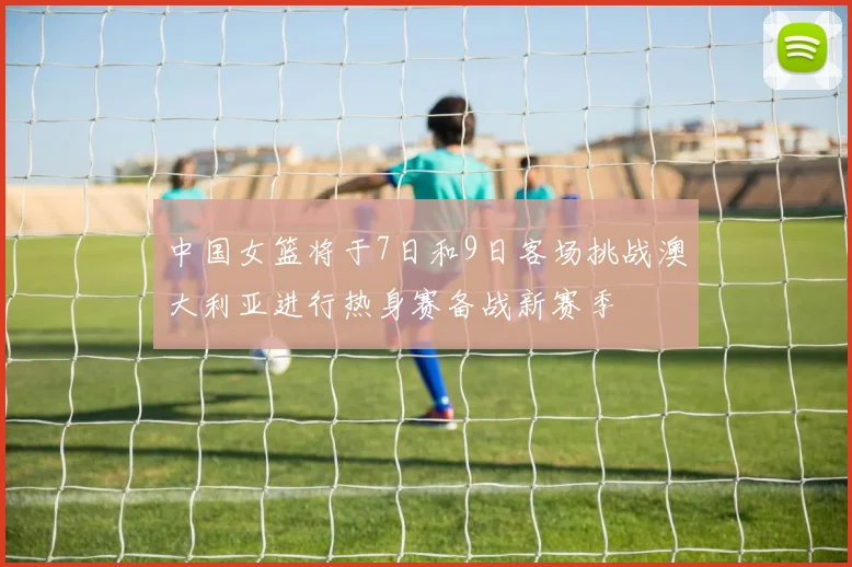 中国女篮将于7日和9日客场挑战澳大利亚进行热身赛备战新赛季
