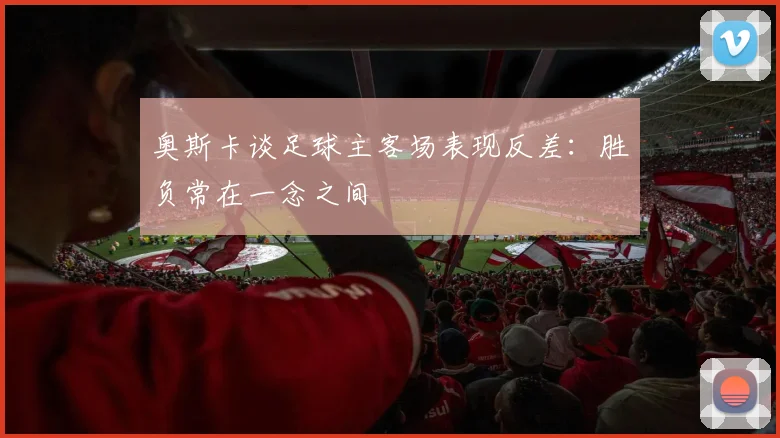 奥斯卡谈足球主客场表现反差：胜负常在一念之间