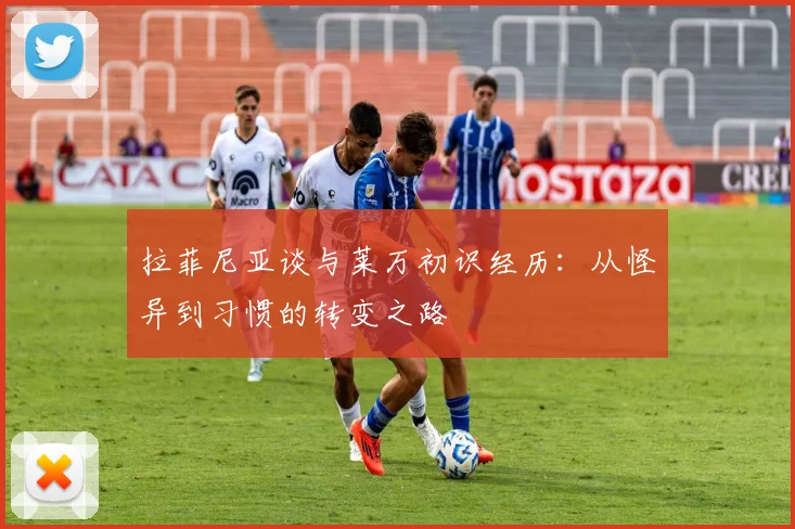 拉菲尼亚谈与莱万初识经历：从怪异到习惯的转变之路