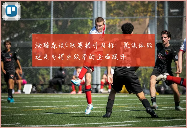 杨瀚森谈G联赛提升目标：聚焦体能速度与得分效率的全面提升